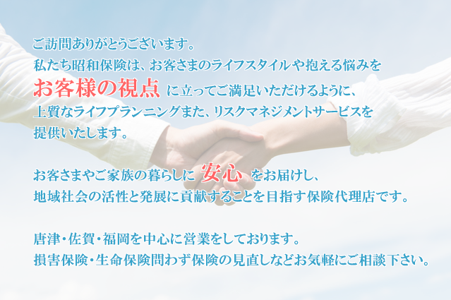 ご訪問ありがとうございます。私たち昭和保険は、お客さまのライフスタイルや抱える悩みをお客様の視点に立ってご満足いただけるように、上質なライフプランニングまた、リスクマネジメントサービスを提供いたします。お客さまやご家族の暮らしに安心をお届けし、地域社会の活性と発展に貢献することを目指す保険代理店です。唐津・佐賀・福岡を中心に営業をしております。
損害保険・生命保険問わず保険の見直しなどお気軽にご相談下さい。